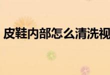 皮鞋内部怎么清洗视频（皮鞋内部怎么清洗）