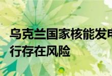乌克兰国家核能发电公司：扎波罗热核电站运行存在风险