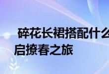  碎花长裙搭配什么上衣 4种时尚搭配方式开启撩春之旅 