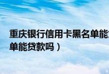 重庆银行信用卡黑名单能贷款吗知乎（重庆银行信用卡黑名单能贷款吗）