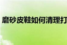 磨砂皮鞋如何清理打理（磨砂皮鞋如何保养）