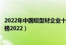 2022年中国铝型材企业十强排名（全国十大铝型材品牌排行榜2022）