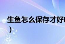 生鱼怎么保存才好吃（生鱼怎么保存（图文））