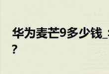 华为麦芒9多少钱_华为麦芒9手机报价是多少？ 