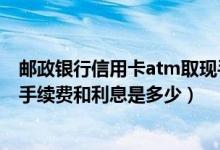 邮政银行信用卡atm取现手续费（邮政储蓄银行信用卡取现手续费和利息是多少）