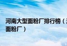 河南大型面粉厂排行榜（河南省各地区哪里有大型、中型的面粉厂）