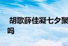  胡歌薛佳凝七夕聚餐 难道胡歌薛佳凝复合了吗 