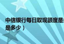 中信银行每日取现额度是多少（中信银行信用卡提现的额度是多少）