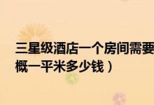 三星级酒店一个房间需要多少钱装修（南京3星酒店装修大概一平米多少钱）