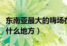 东南亚最大的嗨场在哪里（亚洲第一大嗨场在什么地方）