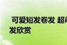  可爱短发卷发 超萌魅力！2022春季可爱卷发欣赏 
