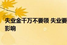 失业金千万不要领 失业要不要领取失业金领取失业金有什么影响 