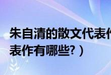 朱自清的散文代表作有什么（朱自清的散文代表作有哪些?）
