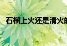 石榴上火还是清火的（石榴上火还是降火）