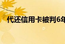 代还信用卡被判6年（代还信用卡的口子）