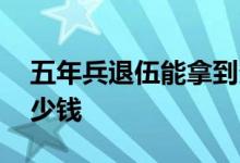 五年兵退伍能拿到多少钱 五年兵退伍能拿多少钱