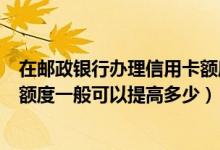 在邮政银行办理信用卡额度都有多少的（邮政银行信用卡的额度一般可以提高多少）