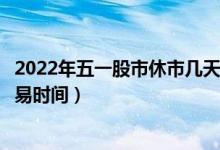 2022年五一股市休市几天放假安排（五一劳动节股市开盘交易时间）