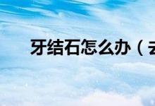 牙结石怎么办（去除牙结石要多少钱）
