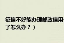 征信不好能办理邮政信用卡吗（邮政银行信用卡征信后被拒了怎么办？）