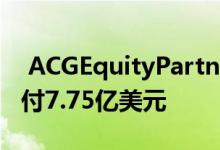  ACGEquityPartners同意为圣何塞办公室支付7.75亿美元 