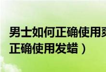 男士如何正确使用爽肤水和润肤乳（男士如何正确使用发蜡）