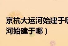 京杭大运河始建于哪个朝代谁修的（京杭大运河始建于哪）