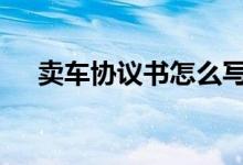  卖车协议书怎么写 卖车协议书范本介绍 