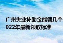 广州失业补助金能领几个月 一个月多少钱广州失业补助金2022年最新领取标准 