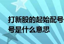 打新股的起始配号是什么意思 打新股起始配号是什么意思 