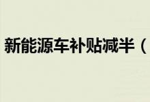 新能源车补贴减半（补贴减半的原因是怎么）