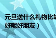 元旦送什么礼物比较好（元旦送礼物送什么最好呢好朋友）