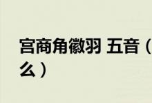 宫商角徽羽 五音（宫商角徽羽五声音阶是什么）
