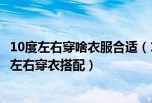 10度左右穿啥衣服合适（10度左右穿什么衣服合适女生十度左右穿衣搭配）