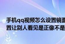 手机qq视频怎么设置镜面（手机qq视频怎么调镜像怎么设置让别人看见是正像不是反的）
