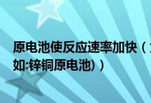 原电池使反应速率加快（为什么原电池可以加快反应速率?(如:锌铜原电池)）