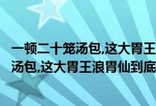 一顿二十笼汤包,这大胃王浪胃仙到底是男是女（一顿二十笼汤包,这大胃王浪胃仙到底是男是女）