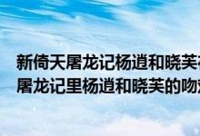 新倚天屠龙记杨逍和晓芙在一起的是第几集（苏有朋的倚天屠龙记里杨逍和晓芙的吻戏是第几集?）