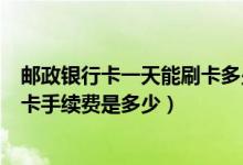 邮政银行卡一天能刷卡多少钱（邮政银行信用卡超市购物刷卡手续费是多少）
