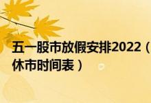 五一股市放假安排2022（2022年股市休市时间表 五一股市休市时间表）