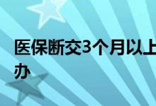 医保断交3个月以上有什么影响 医保断交怎么办 