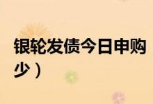银轮发债今日申购（首日上市开盘价预估是多少）