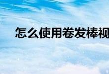 怎么使用卷发棒视频（怎么使用卷发棒）