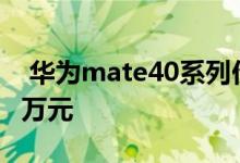  华为mate40系列价格公告 保时捷设计版近2万元 