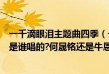 一千滴眼泪主题曲四季（一千滴眼泪中的插曲《四季》到底是谁唱的?何晟铭还是牛恩凯?）