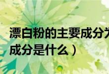 漂白粉的主要成分为次氯酸钙（漂白粉的主要成分是什么）