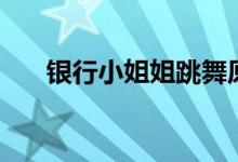 银行小姐姐跳舞原版（银行小额贷款）