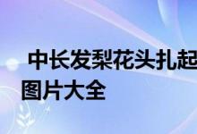  中长发梨花头扎起来图片 中长发内扣梨花头图片大全 