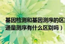 基因检测和基因测序的区别（什么是普通的基因测序它和高通量测序有什么区别吗）