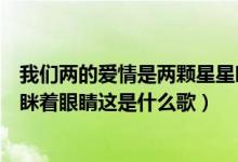 我们两的爱情是两颗星星眯着眼睛（我们的爱情是两个星星眯着眼睛这是什么歌）